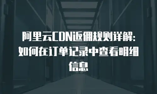 阿里云CDN返佣规则详解：如何在订单记录中查看明细信息