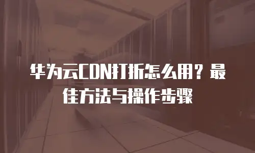 华为云CDN打折怎么用？最佳方法与操作步骤
