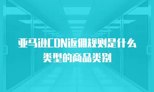 亚马逊CDN返佣规则是什么类型的商品类别