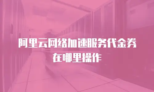阿里云网络加速服务代金券在哪里操作