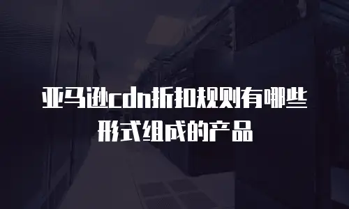 亚马逊cdn折扣规则有哪些形式组成的产品