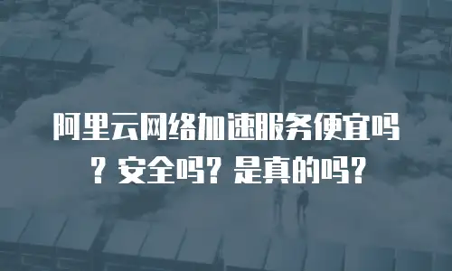 阿里云网络加速服务便宜吗？安全吗？是真的吗？