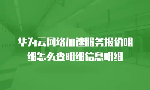 华为云网络加速服务报价明细怎么查明细信息明细