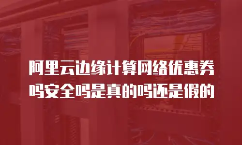 阿里云边缘计算网络优惠券吗安全吗是真的吗还是假的