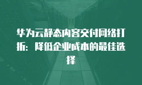 华为云静态内容交付网络打折：降低企业成本的最佳选择