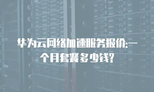 华为云网络加速服务报价:一个月套餐多少钱?