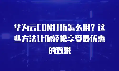 华为云CDN打折怎么用？这些方法让你轻松享受最优惠的效果