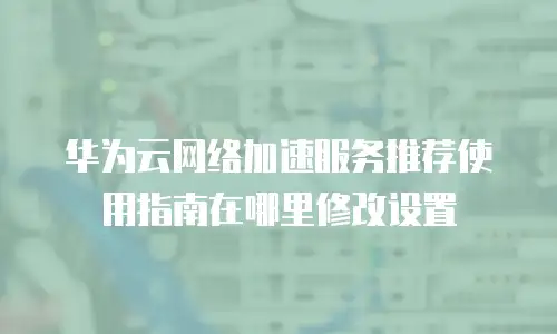 华为云网络加速服务推荐使用指南在哪里修改设置