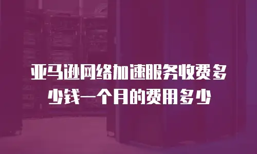 亚马逊网络加速服务收费多少钱一个月的费用多少