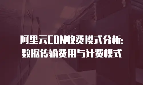 阿里云CDN收费模式分析: 数据传输费用与计费模式
