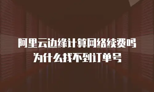 阿里云边缘计算网络续费吗为什么找不到订单号