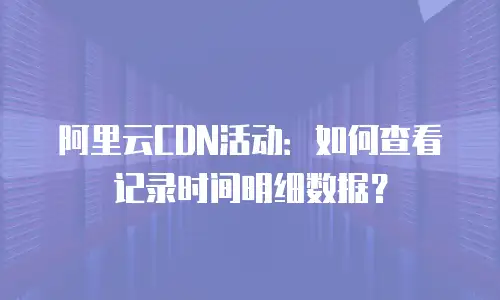 阿里云CDN活动：如何查看记录时间明细数据？