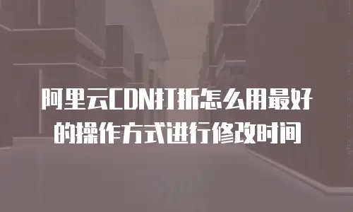 阿里云CDN打折怎么用最好的操作方式进行修改时间