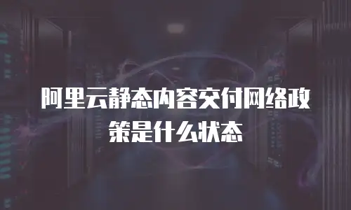 阿里云静态内容交付网络政策是什么状态