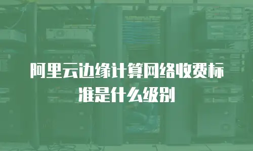 阿里云边缘计算网络收费标准是什么级别