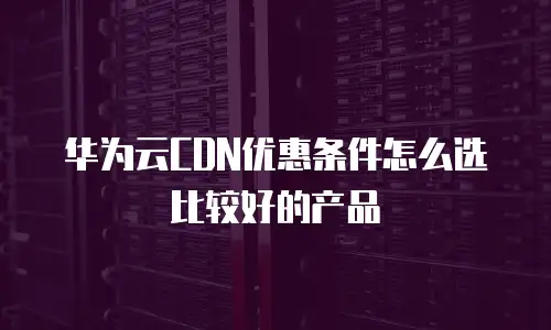 华为云CDN优惠条件怎么选比较好的产品