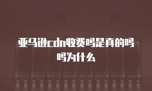 亚马逊cdn收费吗是真的吗吗为什么