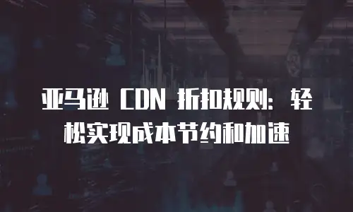 亚马逊 CDN 折扣规则：轻松实现成本节约和加速