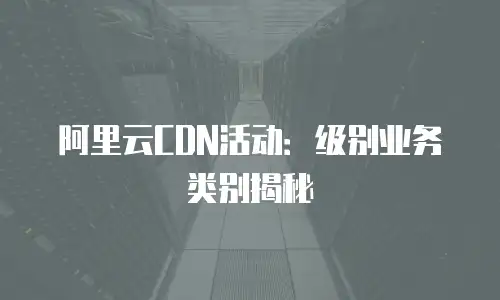 阿里云CDN活动：级别业务类别揭秘