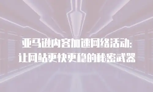 亚马逊内容加速网络活动：让网站更快更稳的秘密武器
