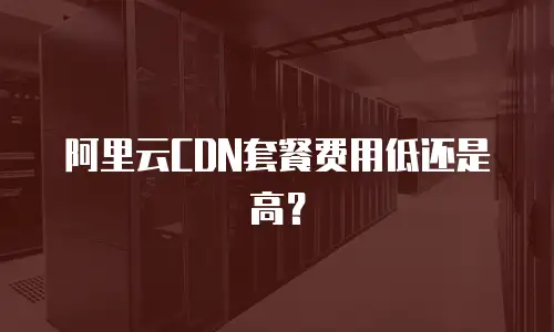 阿里云CDN套餐费用低还是高？