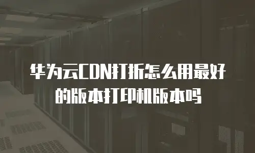 华为云CDN打折怎么用最好的版本打印机版本吗