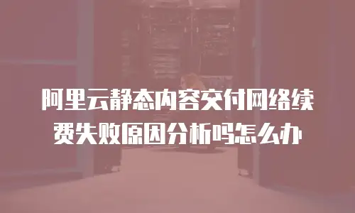 阿里云静态内容交付网络续费失败原因分析吗怎么办