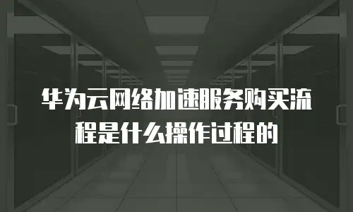 华为云网络加速服务购买流程是什么操作过程的