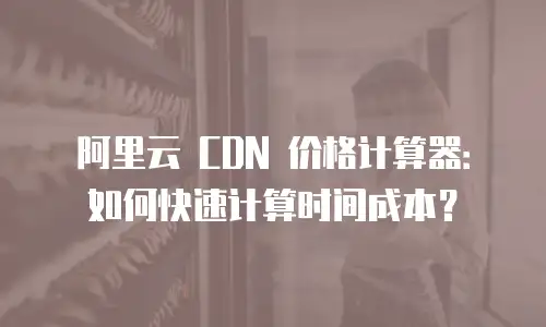 阿里云 CDN 价格计算器：如何快速计算时间成本？