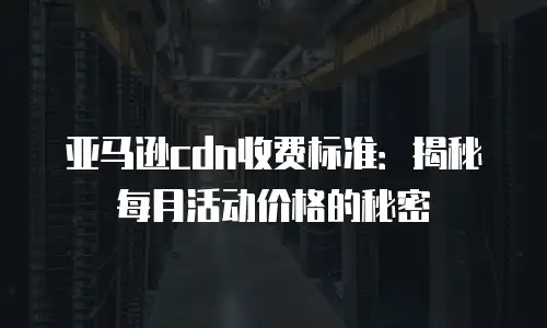 亚马逊cdn收费标准：揭秘每月活动价格的秘密