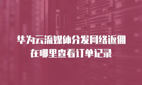华为云流媒体分发网络返佣在哪里查看订单记录