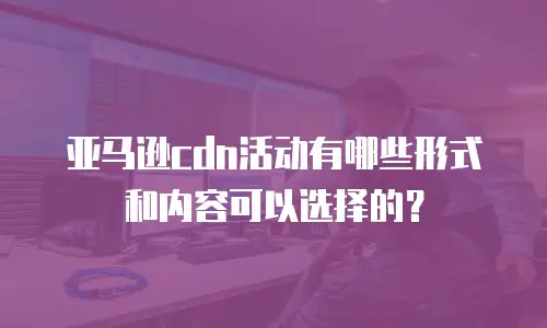 亚马逊cdn活动有哪些形式和内容可以选择的？