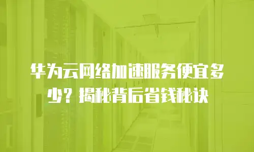 华为云网络加速服务便宜多少？揭秘背后省钱秘诀
