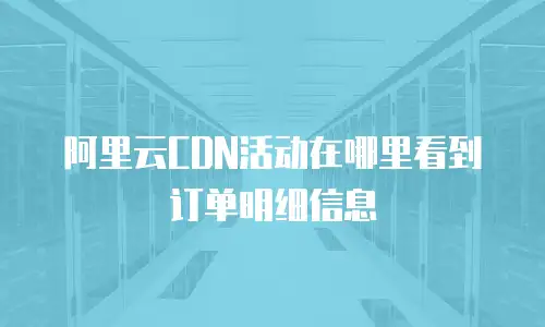 阿里云CDN活动在哪里看到订单明细信息