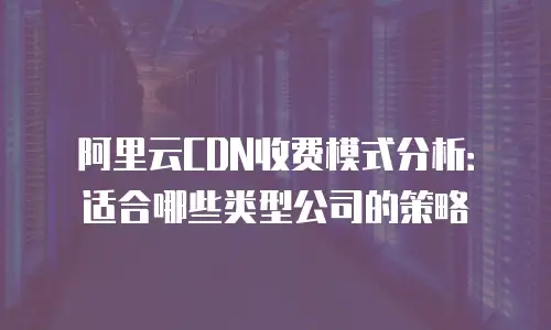 阿里云CDN收费模式分析：适合哪些类型公司的策略