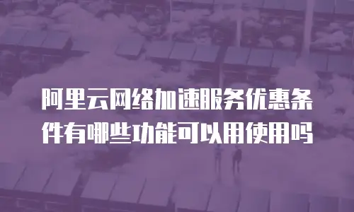 阿里云网络加速服务优惠条件有哪些功能可以用使用吗