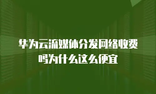 华为云流媒体分发网络收费吗为什么这么便宜