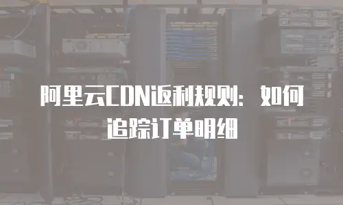 阿里云CDN返利规则：如何追踪订单明细