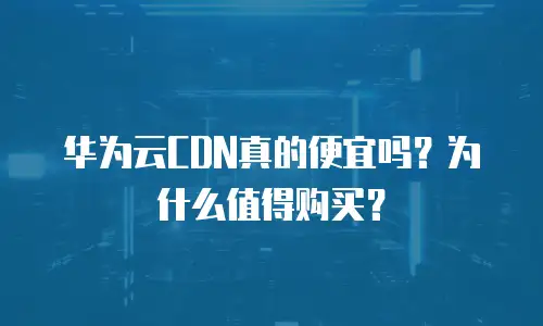 华为云CDN真的便宜吗？为什么值得购买？