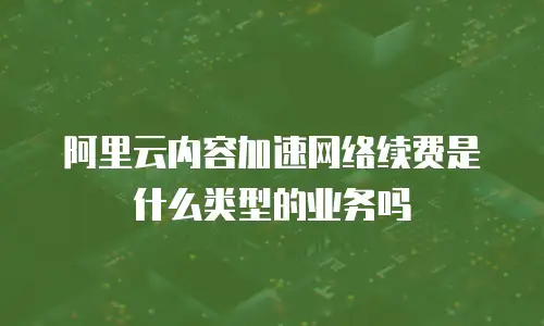 阿里云内容加速网络续费是什么类型的业务吗