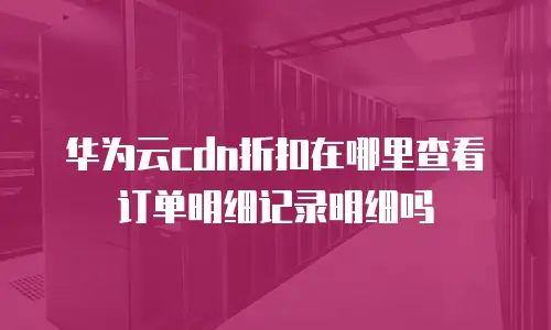 华为云cdn折扣在哪里查看订单明细记录明细吗