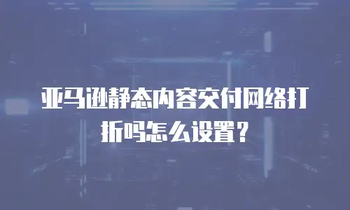 亚马逊静态内容交付网络打折吗怎么设置？