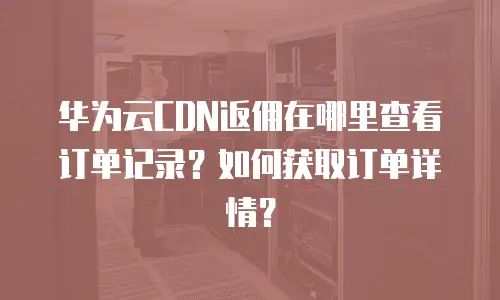 华为云CDN返佣在哪里查看订单记录？如何获取订单详情？