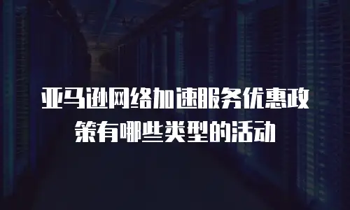 亚马逊网络加速服务优惠政策有哪些类型的活动