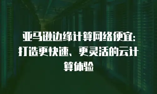 亚马逊边缘计算网络便宜：打造更快速、更灵活的云计算体验