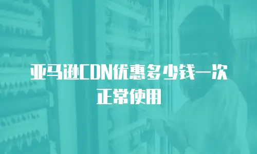亚马逊CDN优惠多少钱一次正常使用