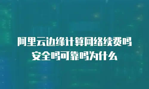 阿里云边缘计算网络续费吗安全吗可靠吗为什么