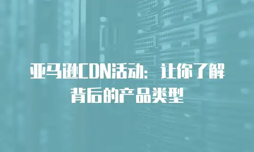 亚马逊CDN活动：让你了解背后的产品类型