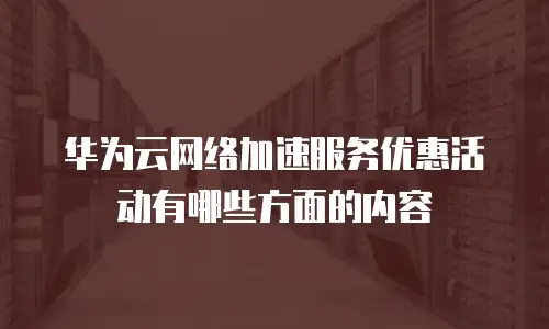 华为云网络加速服务优惠活动有哪些方面的内容