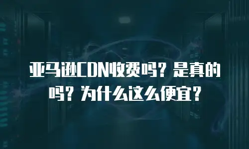 亚马逊CDN收费吗？是真的吗？为什么这么便宜？